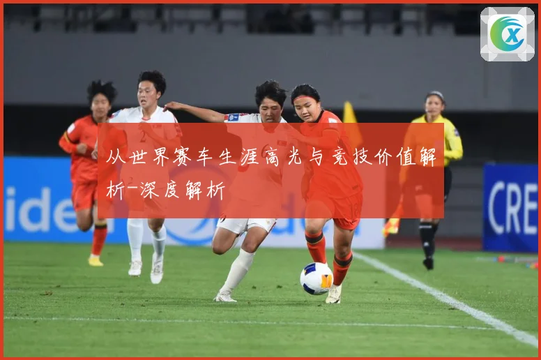 从世界赛车生涯高光与竞技价值解析-深度解析