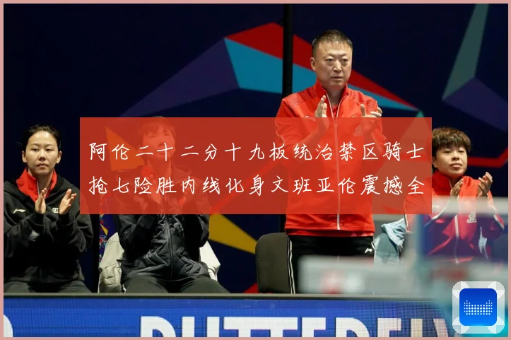 阿伦二十二分十九板统治禁区骑士抢七险胜内线化身文班亚伦震撼全赛场复盘-深度解析