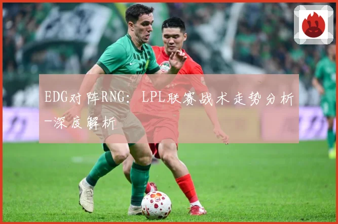 EDG对阵RNG：LPL联赛战术走势分析-深度解析