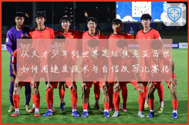 从天才少年到世界足坛焦点亚马尔如何用速度技术与自信改写比赛格局解析-深度解析